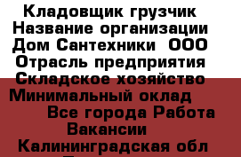 Кладовщик-грузчик › Название организации ­ Дом Сантехники, ООО › Отрасль предприятия ­ Складское хозяйство › Минимальный оклад ­ 14 000 - Все города Работа » Вакансии   . Калининградская обл.,Приморск г.